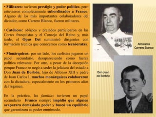 Almirante
Carrero Blanco
• Militares: tuvieron prestigio y poder político, pero
estuvieron completamente subordinados a Franco.
Alguno de los más importantes colaboradores del
dictador, como Carrero Blanco, fueron militares.
• Católicos: obispos y prelados participaron en las
Cortes franquistas y el Consejo del Reino y, más
tarde, el Opus Dei suministró dirigentes con
formación técnica que conocemos como tecnócratas.
• Monárquicos: por un lado, los carlistas jugaron un
papel secundario, desapareciendo como fuerza
política relevante. Por otro, a pesar de la decepción
porque Franco se negó a ceder la jefatura del estado a
Don Juan de Borbón, hijo de Alfonso XIII y padre
de Juan Carlos I, muchos monárquicos colaboraron
con la dictadura, especialmente en los primeros años
del régimen.
En la práctica, las familias tuvieron un papel
secundario Franco siempre impidió que alguien
acaparara demasiado poder y buscó un equilibrio
que garantizara su poder omnímodo.
Don Juan
de Borbón
 