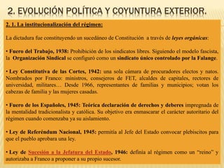 2. EVOLUCIÓN POLÍTICA Y COYUNTURA EXTERIOR.
2. 1. La institucionalización del régimen:
La dictadura fue constituyendo un sucedáneo de Constitución a través de leyes orgánicas:
• Fuero del Trabajo, 1938: Prohibición de los sindicatos libres. Siguiendo el modelo fascista,
la Organización Sindical se configuró como un sindicato único controlado por la Falange.
• Ley Constitutiva de las Cortes, 1942: una sola cámara de procuradores electos y natos.
Nombrados por Franco: ministros, consejeros de FET, alcaldes de capitales, rectores de
universidad, militares… Desde 1966, representantes de familias y municipios; votan los
cabezas de familia y las mujeres casadas.
• Fuero de los Españoles, 1945: Teórica declaración de derechos y deberes impregnada de
la mentalidad tradicionalista y católica. Su objetivo era enmascarar el carácter autoritario del
régimen cuando comenzaba ya su aislamiento.
• Ley de Referéndum Nacional, 1945: permitía al Jefe del Estado convocar plebiscitos para
que el pueblo aprobara una ley.
• Ley de Sucesión a la Jefatura del Estado, 1946: definía al régimen como un “reino” y
autorizaba a Franco a proponer a su propio sucesor.
 