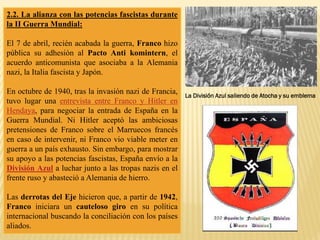 2.2. La alianza con las potencias fascistas durante
la II Guerra Mundial:
El 7 de abril, recién acabada la guerra, Franco hizo
pública su adhesión al Pacto Anti komintern, el
acuerdo anticomunista que asociaba a la Alemania
nazi, la Italia fascista y Japón.
En octubre de 1940, tras la invasión nazi de Francia,
tuvo lugar una entrevista entre Franco y Hitler en
Hendaya, para negociar la entrada de España en la
Guerra Mundial. Ni Hitler aceptó las ambiciosas
pretensiones de Franco sobre el Marruecos francés
en caso de intervenir, ni Franco vio viable meter en
guerra a un país exhausto. Sin embargo, para mostrar
su apoyo a las potencias fascistas, España envío a la
División Azul a luchar junto a las tropas nazis en el
frente ruso y abasteció a Alemania de hierro.
Las derrotas del Eje hicieron que, a partir de 1942,
Franco iniciara un cauteloso giro en su política
internacional buscando la conciliación con los países
aliados.
La División Azul saliendo de Atocha y su emblema
 