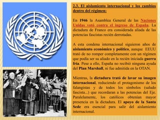 2.3. El aislamiento internacional y los cambios
dentro del régimen:
En 1946 la Asamblea General de las Naciones
Unidas votó contra el ingreso de España. La
dictadura de Franco era considerada aliada de las
potencias fascistas recién derrotadas.
A esta condena internacional siguieron años de
aislamiento económico y político, aunque EEUU
trató de no romper completamente con un régimen
que podía ser su aliado en la recién iniciada guerra
fría. Pese a ello, España no recibió ninguna ayuda
del Plan Marshall, ni fue admitida en la OTAN.
Mientras, la dictadura trató de lavar su imagen
internacional, reduciendo el protagonismo de los
falangistas y de todos los símbolos (saludo
fascista...) que recordaran a las potencias del Eje.
Paralelamente, los católicos obtenían mayor
presencia en la dictadura. El apoyo de la Santa
Sede era esencial para salir del aislamiento
internacional.
 