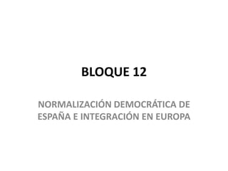 BLOQUE 12
NORMALIZACIÓN DEMOCRÁTICA DE
ESPAÑA E INTEGRACIÓN EN EUROPA
 