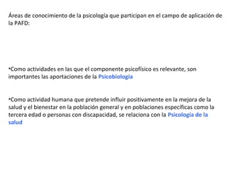 Áreas de conocimiento de la psicología que participan en el campo de aplicación de
la PAFD:
•Como actividades en las que el componente psicofísico es relevante, son
importantes las aportaciones de la Psicobiología
•Como actividad humana que pretende influir positivamente en la mejora de la
salud y el bienestar en la población general y en poblaciones específicas como la
tercera edad o personas con discapacidad, se relaciona con la Psicología de la
salud
 