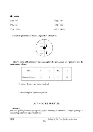  Calcula
3’2 x 10 = 0’32 x 10 =
3’2 x 100 = 0’32 x 100 =
3’2 x 1.000= 0’32 x 1.000=
Calcula la probabilidad de que salga el 1 en esta ruleta.
Observa en la tabla el número de peces capturados por Ana en los 4 primeros días de
vacaciones y calcula:
Días L M Mi. J
Número de peces 13 7 17 19
- El número de peces que capturó en total.
- La media de peces capturados por día.
ACTIVIDADES ABIERTAS
Resuelve.
Luis dice que su piscina es rectangular y que su perímetro es 30 metros. Averigua que largo y
que ancho puede tener la piscina de Luis.
M2R Colegio de Inf./Prim. San Bernardo – Los
Silos
 

 