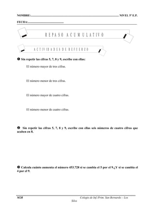 NOMBRE:........................................................................................................................... NIVEL 5º E.P. 
FECHA:.................................................. 
R E P A S O A C U M U L A T I V O 
A C T I V I D A D E S D E R E F U E R Z O 
 Sin repetir las cifras 5, 7, 8 y 9, escribe con ellas: 
 El número mayor de tres cifras. 
 El número menor de tres cifras. 
 El número mayor de cuatro cifras. 
 El número menor de cuatro cifras. 
 Sin repetir las cifras 5, 7, 8 y 9, escribe con ellas seis números de cuatro cifras que 
acaben en 8. 
 Calcula cuánto aumenta el número 453.728 si se cambia el 5 por el 9.¿Y si se cambia el 
4 por el 9. 
M2R Colegio de Inf./Prim. San Bernardo – Los 
Silos 
 