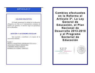 ART ICULO 3⁰
CALIDAD EDUCATIVA
El Estado garantizará la calidad en la educación
obligatoria con base en el mejoramiento constante de
manera que garantice el máximo logro de aprendizaje
de los educandos.
GESTIÓN Y AUTONOMÍA ESCOLAR
Será nacional y contribuirá a la mejora de la
convivencia humana.
Equipo 1
BONILLA MARTINEZ DINORAH CITLLALLI
GONZALEZ PEREZ CRISOFORO
CORDOBA PEREZ ROMAN
RODRIGUEZ GOMEZ TIMOTEO
Cambios efectuados
en la Reforma al
Artículo 3º. La Ley
General de
Educación, el Plan
Nacional de
Desarrollo 2013-2018
y el Programa
Sectorial de
Educación
 