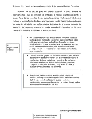 Actividad 2 b.- La vida en la escuela secundaria. Autor Vicente Mayorca Cervantes
Aunque no es excusa para los buenos docentes el autor expone los
inconvenientes a que se enfrentan los profesores al realizar su práctica docente, el
estado físico de las escuelas de sus aulas, laboratorios y talleres. Actividades que
reducen el tiempo efectivo de clases y del calendario escolar, las condiciones laborales
del docente, el salario, sus enfermedades derivadas de la práctica docente. La
saturación de grupos, a la organización escolar y demás circunstancias que afectan la
calidad educativa que se oferta en la realidad en México.



Los usos del tiempo.- 50 min para cada sesión de clase los
cuales pueden no resultar suficientes o por el contrario no se
estén aprovechando en su totalidad dependiendo de las
actividades y modos de enseñanza de los docentes, así como
de las labores administrativas y de diverso índole como
participación en concursos revisión del aseo y puntualidad,
ceremonias etc.



La saturación de grupos.- la cantidad de alumnos es variable
dependiendo de la ubicación de las escuelas si es urbana o
rural y si es de turno matutino o vespertino. Es obvio que
mientras más alumnos sean en determinado grupo más
complicado será para el maestro su práctica docente y
evaluar formativamente a sus alumnos



Adscripción de los docentes a uno o varios centros de
trabajo.- El desplazamiento del profesor en diferentes centros
de trabajo por parte del docente puede ocasionar
inasistencias o retardos del profesor y le restara tiempo en las
actividades docentes fuera del aula.

La
organización
escolar

Alumno: Hugo Iván Vázquez ley
[Capte la atención de los lectores
mediante una cita importante

 