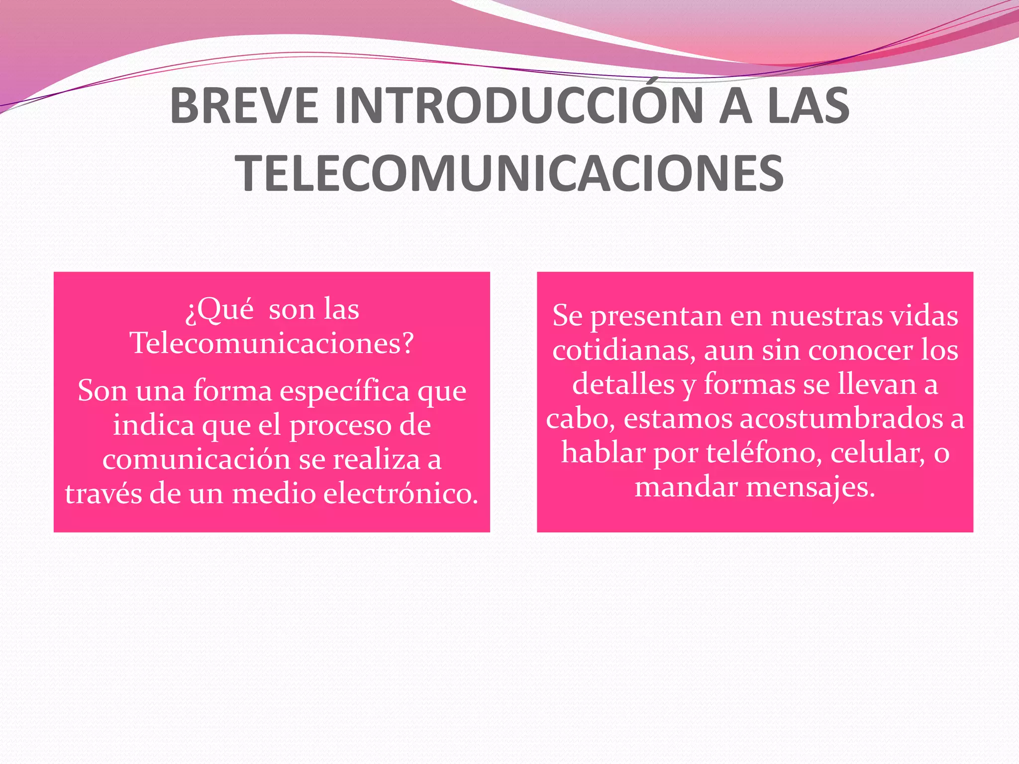 BREVE INTRODUCCIÓN A LAS
TELECOMUNICACIONES
¿Qué son las
Telecomunicaciones?
Son una forma específica que
indica que el proceso de
comunicación se realiza a
través de un medio electrónico.
Se presentan en nuestras vidas
cotidianas, aun sin conocer los
detalles y formas se llevan a
cabo, estamos acostumbrados a
hablar por teléfono, celular, o
mandar mensajes.
 