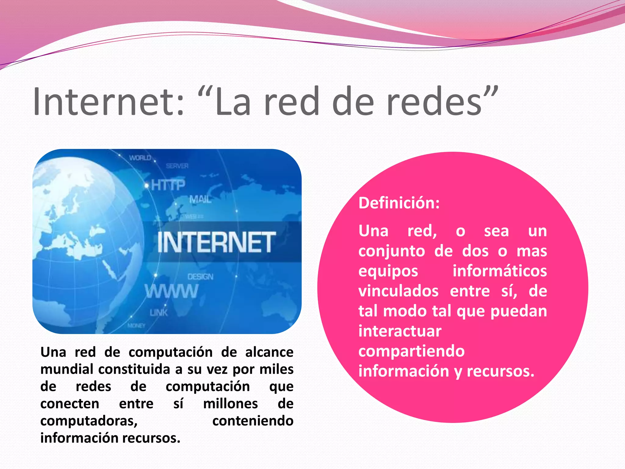 Internet: “La red de redes”
Una red de computación de alcance
mundial constituida a su vez por miles
de redes de computación que
conecten entre sí millones de
computadoras, conteniendo
información recursos.
Definición:
Una red, o sea un
conjunto de dos o mas
equipos informáticos
vinculados entre sí, de
tal modo tal que puedan
interactuar
compartiendo
información y recursos.
 