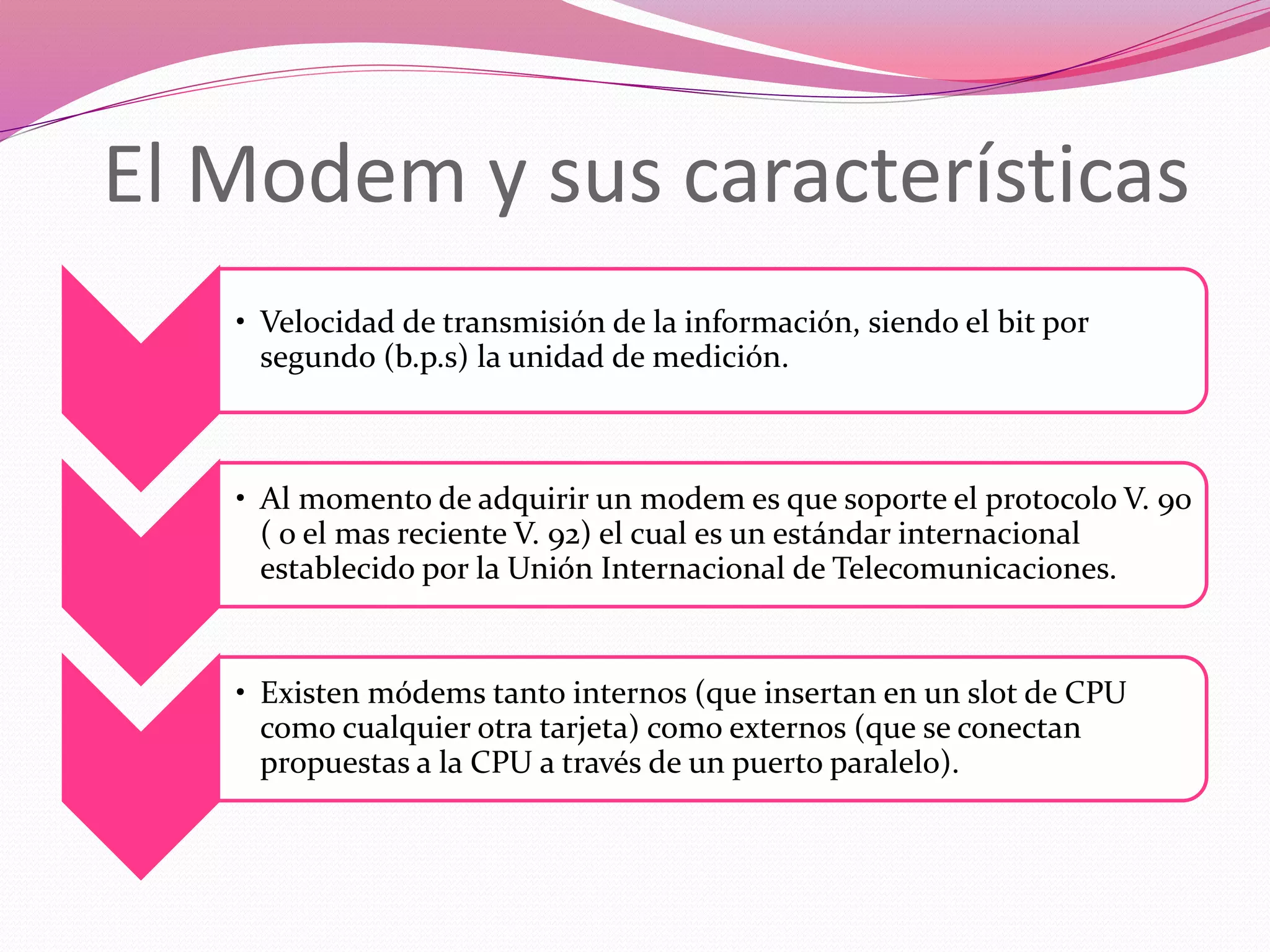 El Modem y sus características
• Velocidad de transmisión de la información, siendo el bit por
segundo (b.p.s) la unidad de medición.
• Al momento de adquirir un modem es que soporte el protocolo V. 90
( o el mas reciente V. 92) el cual es un estándar internacional
establecido por la Unión Internacional de Telecomunicaciones.
• Existen módems tanto internos (que insertan en un slot de CPU
como cualquier otra tarjeta) como externos (que se conectan
propuestas a la CPU a través de un puerto paralelo).
 