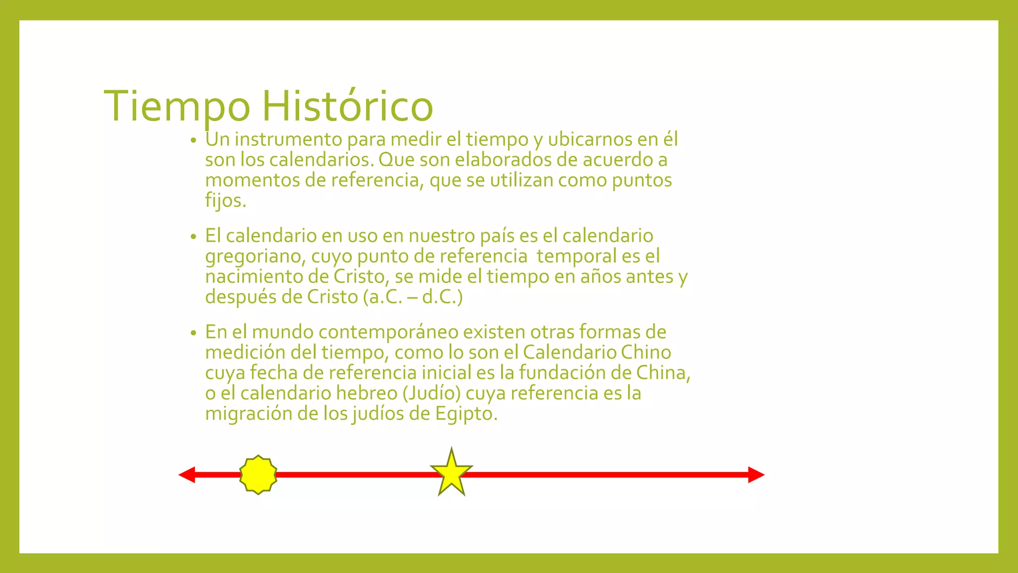 Tiempo Histórico
• Un instrumento para medir el tiempo y ubicarnos en él
son los calendarios.Que son elaborados de acuerdo a
momentos de referencia, que se utilizan como puntos
fijos.
• El calendario en uso en nuestro país es el calendario
gregoriano, cuyo punto de referencia temporal es el
nacimiento de Cristo, se mide el tiempo en años antes y
después de Cristo (a.C. – d.C.)
• En el mundo contemporáneo existen otras formas de
medición del tiempo, como lo son el CalendarioChino
cuya fecha de referencia inicial es la fundación de China,
o el calendario hebreo (Judío) cuya referencia es la
migración de los judíos de Egipto.
 