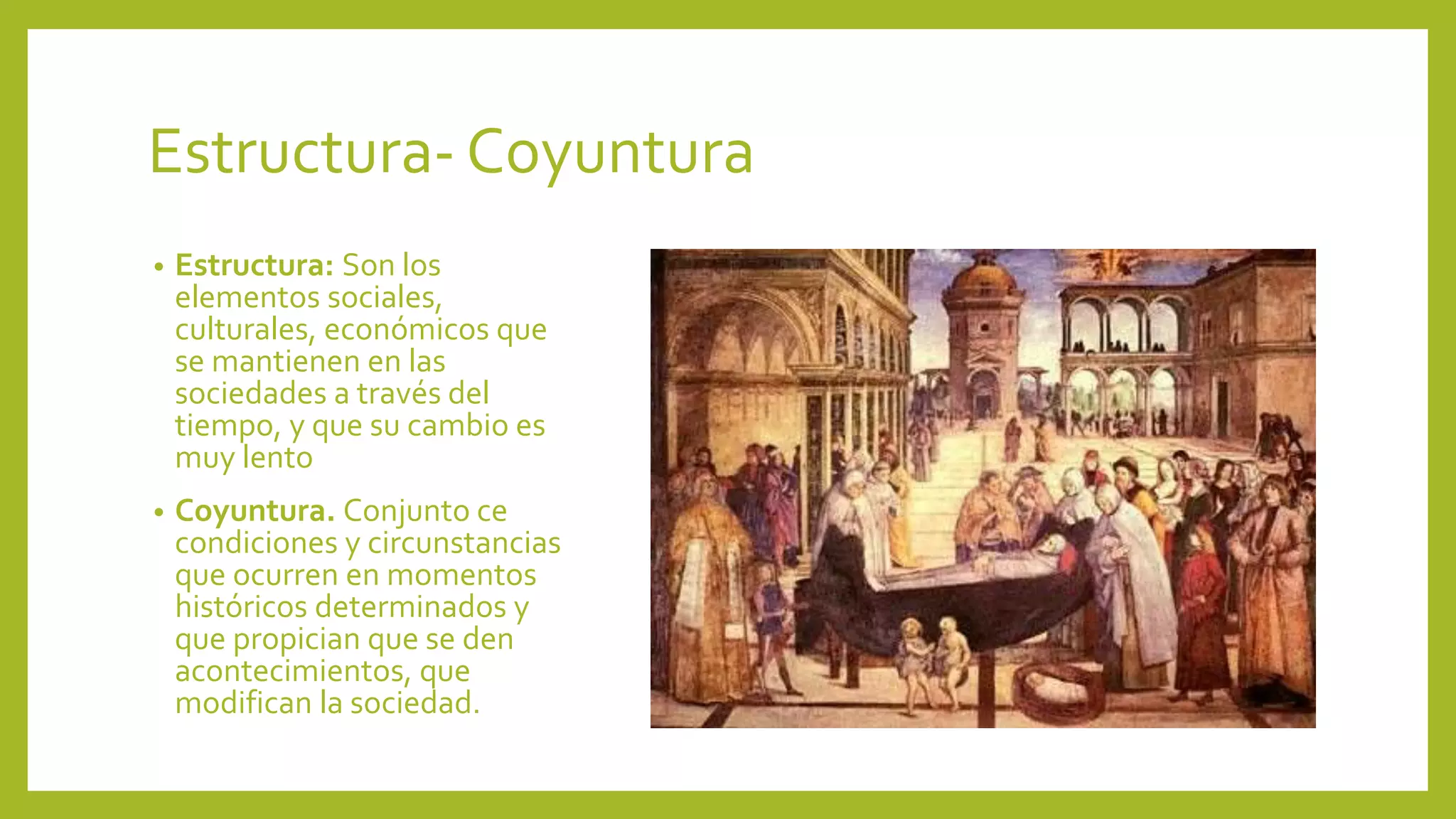 Estructura- Coyuntura
• Estructura: Son los
elementos sociales,
culturales, económicos que
se mantienen en las
sociedades a través del
tiempo, y que su cambio es
muy lento
• Coyuntura. Conjunto ce
condiciones y circunstancias
que ocurren en momentos
históricos determinados y
que propician que se den
acontecimientos, que
modifican la sociedad.
 