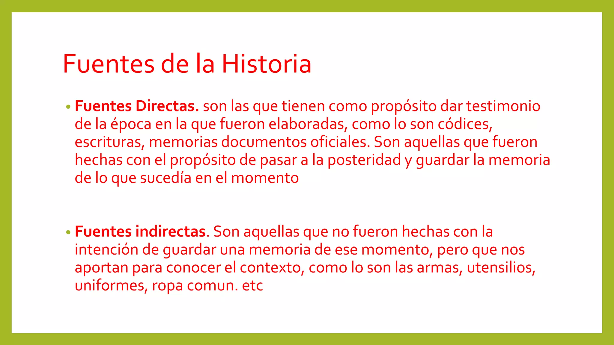 Fuentes de la Historia
• Fuentes Directas. son las que tienen como propósito dar testimonio
de la época en la que fueron elaboradas, como lo son códices,
escrituras, memorias documentos oficiales. Son aquellas que fueron
hechas con el propósito de pasar a la posteridad y guardar la memoria
de lo que sucedía en el momento
• Fuentes indirectas. Son aquellas que no fueron hechas con la
intención de guardar una memoria de ese momento, pero que nos
aportan para conocer el contexto, como lo son las armas, utensilios,
uniformes, ropa comun. etc
 