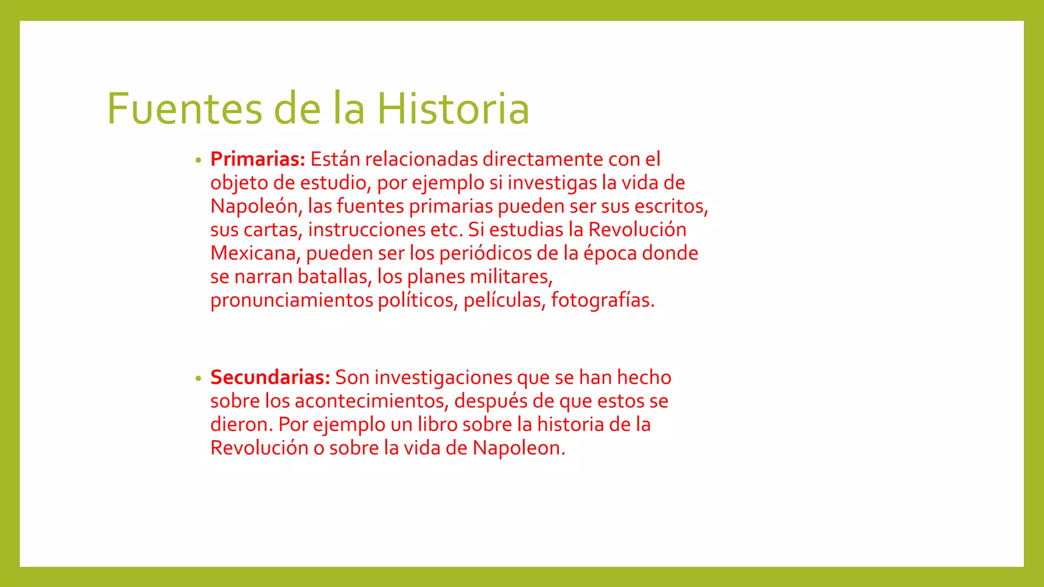Fuentes de la Historia
• Primarias: Están relacionadas directamente con el
objeto de estudio, por ejemplo si investigas la vida de
Napoleón, las fuentes primarias pueden ser sus escritos,
sus cartas, instrucciones etc. Si estudias la Revolución
Mexicana, pueden ser los periódicos de la época donde
se narran batallas, los planes militares,
pronunciamientos políticos, películas, fotografías.
• Secundarias: Son investigaciones que se han hecho
sobre los acontecimientos, después de que estos se
dieron. Por ejemplo un libro sobre la historia de la
Revolución o sobre la vida de Napoleon.
 