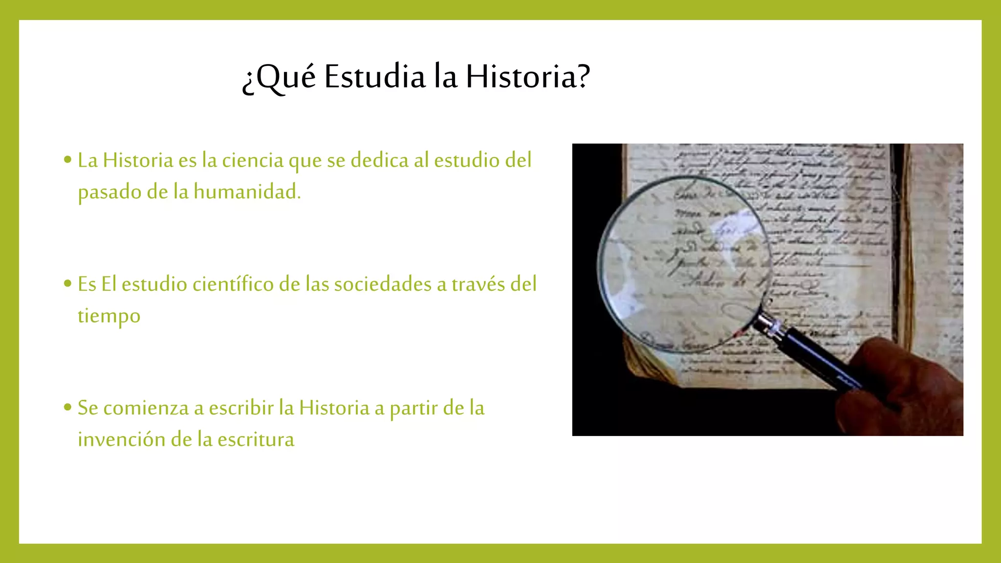 ¿Qué Estudia la Historia?
• La Historia es lacienciaque se dedica alestudio del
pasadode lahumanidad.
• Es Elestudio científicode lassociedades a través del
tiempo
• Se comienza a escribir la Historia a partir de la
invención de la escritura
 
