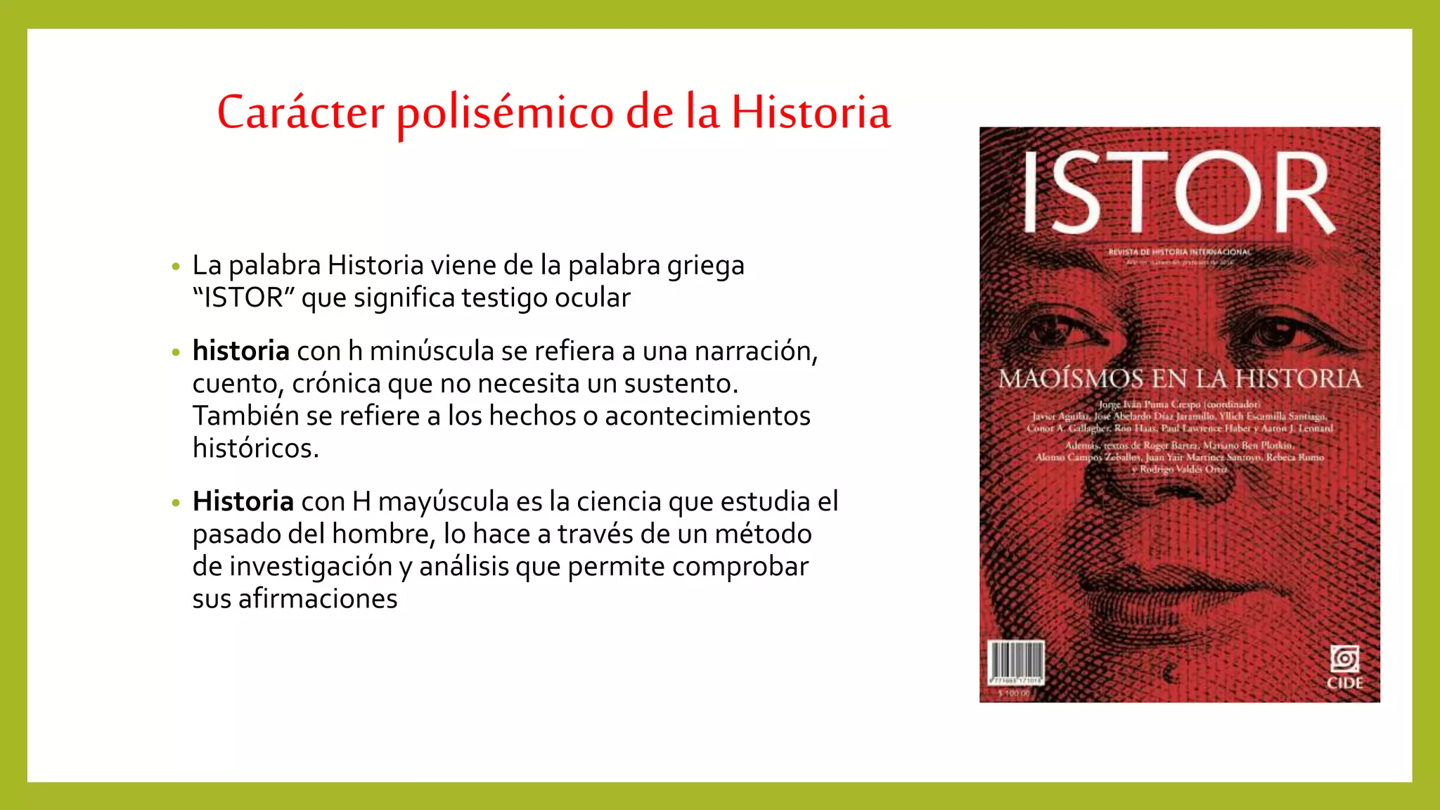 Carácterpolisémicodela Historia
• La palabra Historia viene de la palabra griega
“ISTOR” que significa testigo ocular
• historia con h minúscula se refiera a una narración,
cuento, crónica que no necesita un sustento.
También se refiere a los hechos o acontecimientos
históricos.
• Historia con H mayúscula es la ciencia que estudia el
pasado del hombre, lo hace a través de un método
de investigación y análisis que permite comprobar
sus afirmaciones
 
