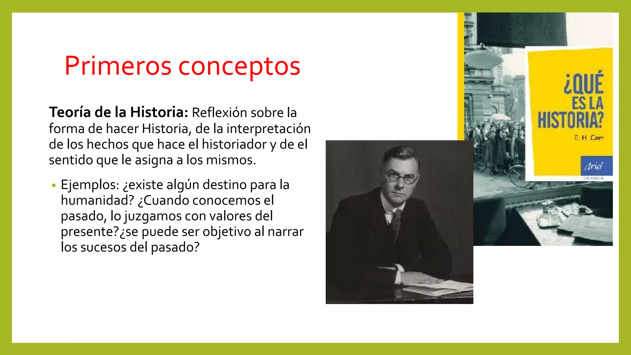 Primeros conceptos
Teoría de la Historia: Reflexión sobre la
forma de hacer Historia, de la interpretación
de los hechos que hace el historiador y de el
sentido que le asigna a los mismos.
• Ejemplos: ¿existe algún destino para la
humanidad? ¿Cuando conocemos el
pasado, lo juzgamos con valores del
presente?¿se puede ser objetivo al narrar
los sucesos del pasado?
 