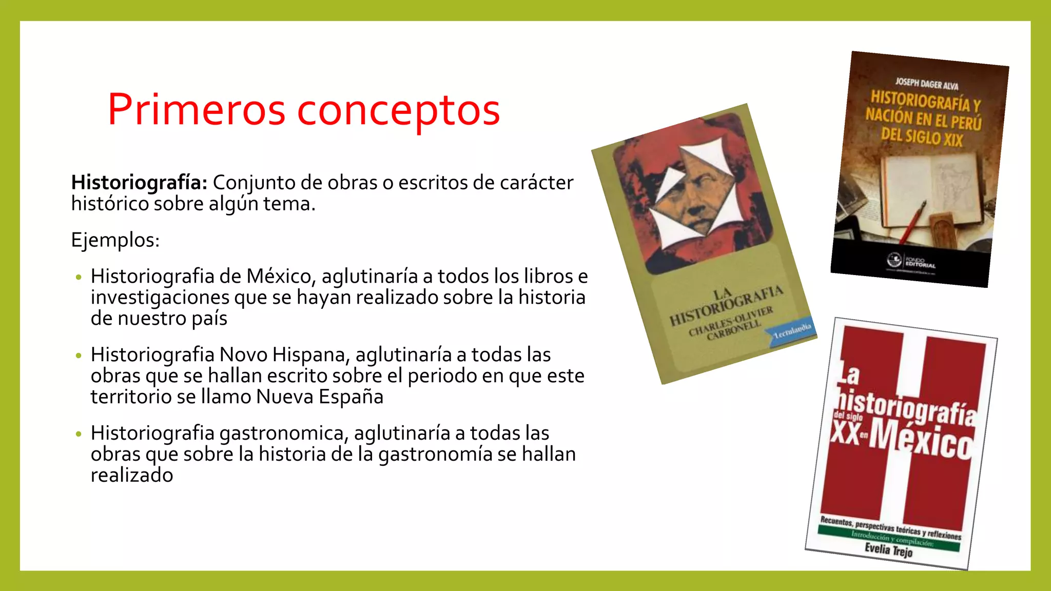 Primeros conceptos
Historiografía: Conjunto de obras o escritos de carácter
histórico sobre algún tema.
Ejemplos:
• Historiografia de México, aglutinaría a todos los libros e
investigaciones que se hayan realizado sobre la historia
de nuestro país
• Historiografia Novo Hispana, aglutinaría a todas las
obras que se hallan escrito sobre el periodo en que este
territorio se llamo Nueva España
• Historiografia gastronomica, aglutinaría a todas las
obras que sobre la historia de la gastronomía se hallan
realizado
 