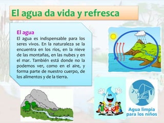 El agua
El agua es indispensable para los
seres vivos. En la naturaleza se la
encuentra en los ríos, en la nieve
de las montañas, en las nubes y en
el mar. También está donde no la
podemos ver, como en el aire, y
forma parte de nuestro cuerpo, de
los alimentos y de la tierra.
 
