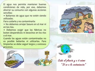 El agua nos permite mantener buenas
condiciones de vida, por eso, debemos
ahorrar su consumo con algunas acciones
sencillas:
• Bañarnos de agua que no estén siendo
utilizadas.
Para cuidarla y no contaminarla:
• No debemos arrojar basura en el mar ni
en los ríos.
• Debemos exigir que las fábricas no
boten desperdicios ni desechos en los ríos
o el mar.
Cuando las aguas están contaminadas no
es posible beberlas ni utilizarlas. Para
limpiarlas se debe seguir largos y costosos
procesos.
 