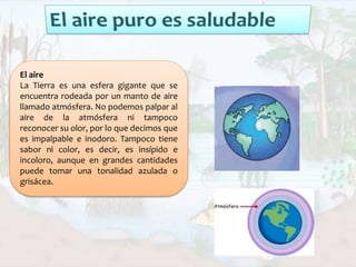 El aire
La Tierra es una esfera gigante que se
encuentra rodeada por un manto de aire
llamado atmósfera. No podemos palpar al
aire de la atmósfera ni tampoco
reconocer su olor, por lo que decimos que
es impalpable e inodoro. Tampoco tiene
sabor ni color, es decir, es insípido e
incoloro, aunque en grandes cantidades
puede tomar una tonalidad azulada o
grisácea.
 