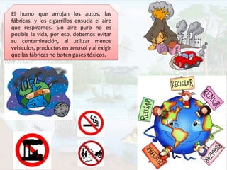 El humo que arrojan los autos, las
fábricas, y los cigarrillos ensucia el aire
que respiramos. Sin aire puro no es
posible la vida, por eso, debemos evitar
su contaminación, al utilizar menos
vehículos, productos en aerosol y al exigir
que las fábricas no boten gases tóxicos.
 