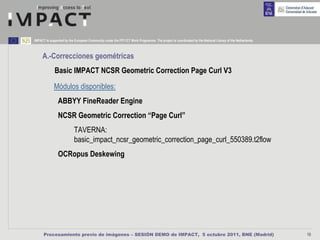 IMPACT is supported by the European Community under the FP7 ICT Work Programme. The project is coordinated by the National Library of the Netherlands.



     A.-Correcciones geométricas
             Basic IMPACT NCSR Geometric Correction Page Curl V3
             Módulos disponibles:
                ABBYY FineReader Engine
                NCSR Geometric Correction “Page Curl”
                           TAVERNA:
                           basic_impact_ncsr_geometric_correction_page_curl_550389.t2flow
                OCRopus Deskewing




      Procesamiento previo de imágenes – SESIÓN DEMO de IMPACT, 5 octubre 2011, BNE (Madrid)                                                             10
 
