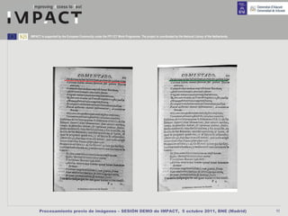 IMPACT is supported by the European Community under the FP7 ICT Work Programme. The project is coordinated by the National Library of the Netherlands.




      Procesamiento previo de imágenes – SESIÓN DEMO de IMPACT, 5 octubre 2011, BNE (Madrid)                                                             11
 
