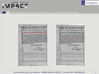 IMPACT is supported by the European Community under the FP7 ICT Work Programme. The project is coordinated by the National Library of the Netherlands.




      Procesamiento previo de imágenes – SESIÓN DEMO de IMPACT, 5 octubre 2011, BNE (Madrid)                                                             12
 