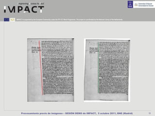 IMPACT is supported by the European Community under the FP7 ICT Work Programme. The project is coordinated by the National Library of the Netherlands.




      Procesamiento previo de imágenes – SESIÓN DEMO de IMPACT, 5 octubre 2011, BNE (Madrid)                                                             13
 