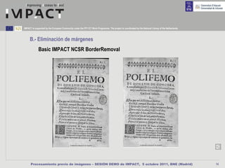 IMPACT is supported by the European Community under the FP7 ICT Work Programme. The project is coordinated by the National Library of the Netherlands.



     B.- Eliminación de márgenes
             Basic IMPACT NCSR BorderRemoval




      Procesamiento previo de imágenes – SESIÓN DEMO de IMPACT, 5 octubre 2011, BNE (Madrid)                                                             14
 