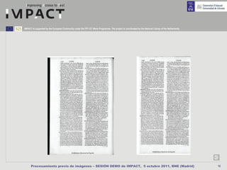 IMPACT is supported by the European Community under the FP7 ICT Work Programme. The project is coordinated by the National Library of the Netherlands.




      Procesamiento previo de imágenes – SESIÓN DEMO de IMPACT, 5 octubre 2011, BNE (Madrid)                                                             16
 