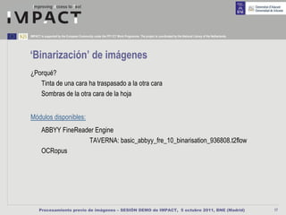 IMPACT is supported by the European Community under the FP7 ICT Work Programme. The project is coordinated by the National Library of the Netherlands.




‘Binarización’ de imágenes
¿Porqué?
   Tinta de una cara ha traspasado a la otra cara
   Sombras de la otra cara de la hoja


Módulos disponibles:
        ABBYY FineReader Engine
                      TAVERNA: basic_abbyy_fre_10_binarisation_936808.t2flow
        OCRopus




      Procesamiento previo de imágenes – SESIÓN DEMO de IMPACT, 5 octubre 2011, BNE (Madrid)                                                             17
 
