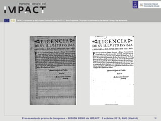 IMPACT is supported by the European Community under the FP7 ICT Work Programme. The project is coordinated by the National Library of the Netherlands.




      Procesamiento previo de imágenes – SESIÓN DEMO de IMPACT, 5 octubre 2011, BNE (Madrid)                                                             18
 