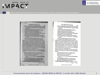 IMPACT is supported by the European Community under the FP7 ICT Work Programme. The project is coordinated by the National Library of the Netherlands.




      Procesamiento previo de imágenes – SESIÓN DEMO de IMPACT, 5 octubre 2011, BNE (Madrid)                                                             19
 
