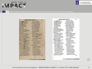 IMPACT is supported by the European Community under the FP7 ICT Work Programme. The project is coordinated by the National Library of the Netherlands.




      Procesamiento previo de imágenes – SESIÓN DEMO de IMPACT, 5 octubre 2011, BNE (Madrid)                                                             20
 