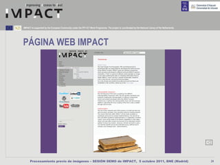 IMPACT is supported by the European Community under the FP7 ICT Work Programme. The project is coordinated by the National Library of the Netherlands.




PÁGINA WEB IMPACT




      Procesamiento previo de imágenes – SESIÓN DEMO de IMPACT, 5 octubre 2011, BNE (Madrid)                                                             24
 