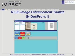 IMPACT is supported by the European Community under the FP7 ICT Work Programme. The project is coordinated by the National Library of the Netherlands.



        NCRS Image Enhancement Toolkit
                                                    (H-DocPro v.1)




      Procesamiento previo de imágenes – SESIÓN DEMO de IMPACT, 5 octubre 2011, BNE (Madrid)                                                             25
 