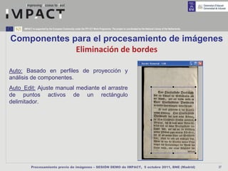 IMPACT is supported by the European Community under the FP7 ICT Work Programme. The project is coordinated by the National Library of the Netherlands.



Componentes para el procesamiento de imágenes
             Eliminación de bordes

Auto: Basado en perfiles de proyección y
análisis de componentes.
Auto_Edit: Ajuste manual mediante el arrastre
de puntos activos de un rectángulo
delimitador.




           Procesamiento previo de imágenes – SESIÓN DEMO de IMPACT, 5 octubre 2011, BNE (Madrid)                                                             27
 