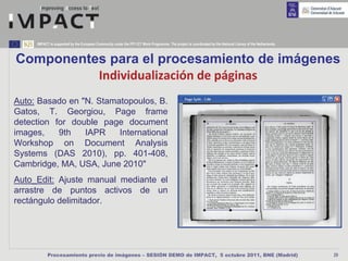IMPACT is supported by the European Community under the FP7 ICT Work Programme. The project is coordinated by the National Library of the Netherlands.



Componentes para el procesamiento de imágenes
          Individualización de páginas
Auto: Basado en "N. Stamatopoulos, B.
Gatos, T. Georgiou, Page frame
detection for double page document
images,    9th   IAPR    International
Workshop on Document Analysis
Systems (DAS 2010), pp. 401-408,
Cambridge, MA, USA, June 2010"
Auto_Edit: Ajuste manual mediante el
arrastre de puntos activos de un
rectángulo delimitador.




           Procesamiento previo de imágenes – SESIÓN DEMO de IMPACT, 5 octubre 2011, BNE (Madrid)                                                             29
 