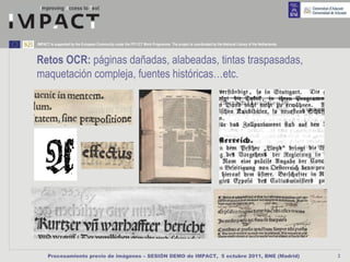 IMPACT is supported by the European Community under the FP7 ICT Work Programme. The project is coordinated by the National Library of the Netherlands.



Retos OCR: páginas dañadas, alabeadas, tintas traspasadas,
maquetación compleja, fuentes históricas…etc.




      Procesamiento previo de imágenes – SESIÓN DEMO de IMPACT, 5 octubre 2011, BNE (Madrid)                                                             3
 