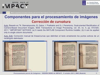 IMPACT is supported by the European Community under the FP7 ICT Work Programme. The project is coordinated by the National Library of the Netherlands.



Componentes para el procesamiento de imágenes
            Corrección de curvatura
Auto: Basado en "N. Stamatopoulos, B. Gatos, I. Pratikakis and S.J. Perantonis, Goal-oriented Rectification of
Camera-Based Document Images, IEEE Transactions on Image Processing, vol. 20, no. 4, pp. 910-920,
2011." IMPORTANT NOTICES: (a) It needs the MATLAB Component Runtime Installer, (b) it can be applied
only to single column documents.
Auto_Edit: Corrección manual de líneas/curvas que delimitan el texto arrastrando los puntos activos de un
rectángulo delimitador




             Procesamiento previo de imágenes – SESIÓN DEMO de IMPACT, 5 octubre 2011, BNE (Madrid)                                                             31
 