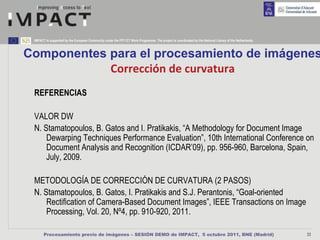 IMPACT is supported by the European Community under the FP7 ICT Work Programme. The project is coordinated by the National Library of the Netherlands.



Componentes para el procesamiento de imágenes
            Corrección de curvatura
 REFERENCIAS

 VALOR DW
 N. Stamatopoulos, B. Gatos and I. Pratikakis, “A Methodology for Document Image
     Dewarping Techniques Performance Evaluation”, 10th International Conference on
     Document Analysis and Recognition (ICDAR’09), pp. 956-960, Barcelona, Spain,
     July, 2009.

 METODOLOGÍA DE CORRECCIÓN DE CURVATURA (2 PASOS)
 N. Stamatopoulos, B. Gatos, I. Pratikakis and S.J. Perantonis, “Goal-oriented
     Rectification of Camera-Based Document Images”, IEEE Transactions on Image
     Processing, Vol. 20, Nº4, pp. 910-920, 2011.

       Procesamiento previo de imágenes – SESIÓN DEMO de IMPACT, 5 octubre 2011, BNE (Madrid)                                                             33
 