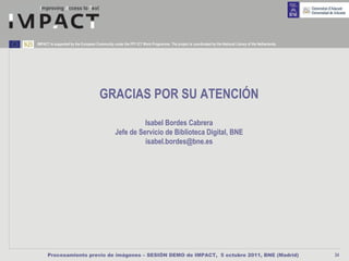 IMPACT is supported by the European Community under the FP7 ICT Work Programme. The project is coordinated by the National Library of the Netherlands.




                                      GRACIAS POR SU ATENCIÓN
                                                          Isabel Bordes Cabrera
                                                Jefe de Servicio de Biblioteca Digital, BNE
                                                          isabel.bordes@bne.es




      Procesamiento previo de imágenes – SESIÓN DEMO de IMPACT, 5 octubre 2011, BNE (Madrid)                                                             34
 
