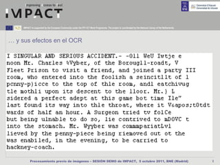 IMPACT is supported by the European Community under the FP7 ICT Work Programme. The project is coordinated by the National Library of the Netherlands.




… y sus efectos en el OCR




           Procesamiento previo de imágenes – SESIÓN DEMO de IMPACT, 5 octubre 2011, BNE (Madrid)                                                             5
 