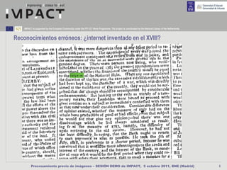 IMPACT is supported by the European Community under the FP7 ICT Work Programme. The project is coordinated by the National Library of the Netherlands.



Reconocimientos erróneos: ¿internet inventado en el XVIII?




          Procesamiento previo de imágenes – SESIÓN DEMO de IMPACT, 5 octubre 2011, BNE (Madrid)                                                             6
 