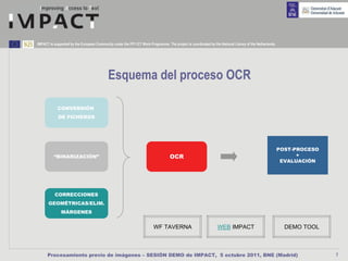 IMPACT is supported by the European Community under the FP7 ICT Work Programme. The project is coordinated by the National Library of the Netherlands.




                                            Esquema del proceso OCR

            CONVERSIÓN
             DE FICHEROS




                                                                                                                                                         POST-PROCESO
          “BINARIZACIÓN”                                                           OCR                                                                         +
                                                                                                                                                          EVALUACIÓN




          CORRECCIONES
      GEOMÉTRICAS/ELIM.
              MÁRGENES


                                                                         WF TAVERNA                              WEB IMPACT                                DEMO TOOL



      Procesamiento previo de imágenes – SESIÓN DEMO de IMPACT, 5 octubre 2011, BNE (Madrid)                                                                            7
 