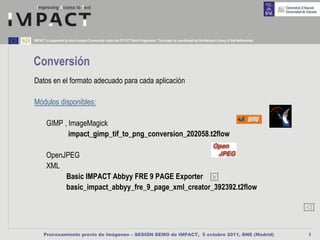 IMPACT is supported by the European Community under the FP7 ICT Work Programme. The project is coordinated by the National Library of the Netherlands.




Conversión
Datos en el formato adecuado para cada aplicación

Módulos disponibles:

        GIMP , ImageMagick
               impact_gimp_tif_to_png_conversion_202058.t2flow

        OpenJPEG
        XML
             Basic IMPACT Abbyy FRE 9 PAGE Exporter Ir
             basic_impact_abbyy_fre_9_page_xml_creator_392392.t2flow




      Procesamiento previo de imágenes – SESIÓN DEMO de IMPACT, 5 octubre 2011, BNE (Madrid)                                                             8
 