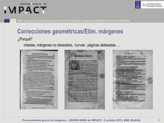 IMPACT is supported by the European Community under the FP7 ICT Work Programme. The project is coordinated by the National Library of the Netherlands.




Correcciones geométricas/Elim. márgenes
¿Porqué?
   rotadas, márgenes no deseados, ‘curvas’, páginas alabeadas …




      Procesamiento previo de imágenes – SESIÓN DEMO de IMPACT, 5 octubre 2011, BNE (Madrid)                                                             9
 
