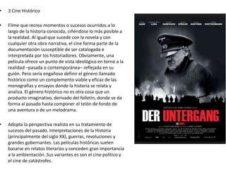 • 3 Cine Histórico
• Filme que recrea momentos o sucesos ocurridos a lo
largo de la historia conocida, ciñéndose lo más posible a
la realidad. Al igual que sucede con la novela y con
cualquier otra obra narrativa, el cine forma parte de la
documentación susceptible de ser catalogada e
interpretada por los historiadores. Obviamente, una
película ofrece un punto de vista ideológico en torno a la
realidad –pasada o contemporánea– reflejada en su
guión. Pero sería engañoso definir el género llamado
histórico como un complemento viable y eficaz de las
monografías y ensayos donde la historia se relata y
analiza. El género histórico no es otra cosa que un
producto imaginativo, derivado del folletín, donde se da
forma al pasado hasta componer el telón de fondo de
una aventura o de un melodrama.
• Adopta la perspectiva realista en su tratamiento de
sucesos del pasado. Interpretaciones de la Historia
(principalmente del siglo XX), guerras, revoluciones y
grandes gobernantes. Las películas históricas suelen
basarse en relatos literarios y conceden gran importancia
a la ambientación. Sus variantes es son el cine político y
el cine de catástrofes.
 