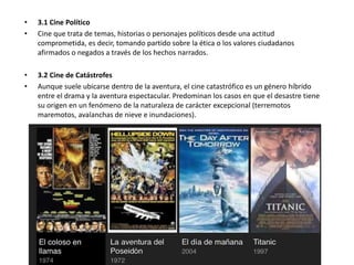 • 3.1 Cine Político
• Cine que trata de temas, historias o personajes políticos desde una actitud
comprometida, es decir, tomando partido sobre la ética o los valores ciudadanos
afirmados o negados a través de los hechos narrados.
• 3.2 Cine de Catástrofes
• Aunque suele ubicarse dentro de la aventura, el cine catastrófico es un género híbrido
entre el drama y la aventura espectacular. Predominan los casos en que el desastre tiene
su origen en un fenómeno de la naturaleza de carácter excepcional (terremotos
maremotos, avalanchas de nieve e inundaciones).
 